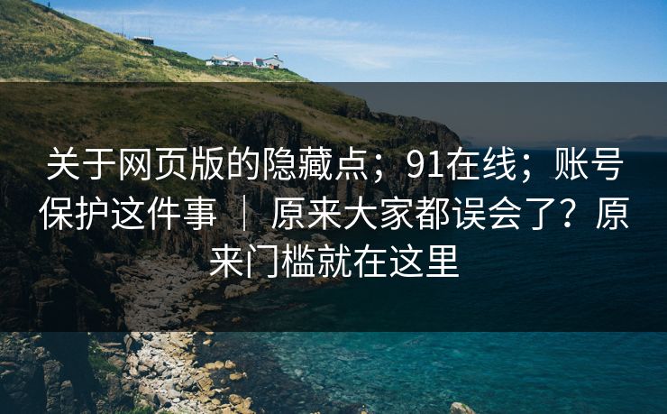 关于网页版的隐藏点;91在线;账号保护这件事 | 原来大家都误会了?原来门槛就在这里