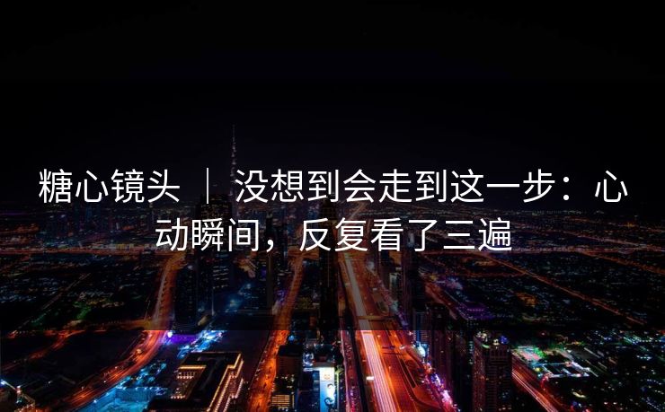 糖心镜头 | 没想到会走到这一步:心动瞬间,反复看了三遍