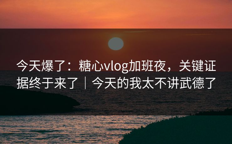 今天爆了:糖心vlog加班夜,关键证据终于来了|今天的我太不讲武德了