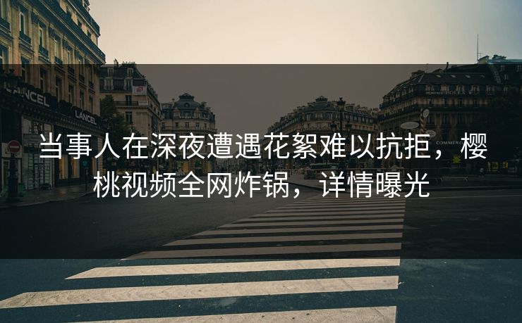 当事人在深夜遭遇花絮难以抗拒，樱桃视频全网炸锅，详情曝光