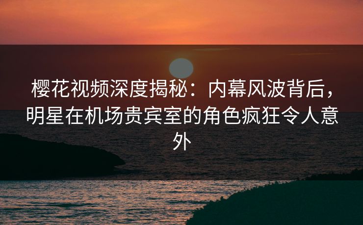 樱花视频深度揭秘：内幕风波背后，明星在机场贵宾室的角色疯狂令人意外
