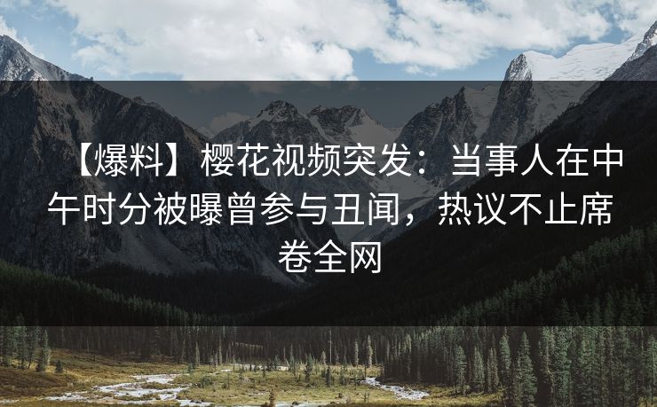 【爆料】樱花视频突发：当事人在中午时分被曝曾参与丑闻，热议不止席卷全网