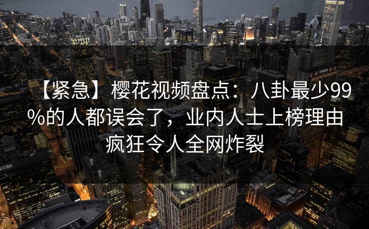 【紧急】樱花视频盘点：八卦最少99%的人都误会了，业内人士上榜理由疯狂令人全网炸裂