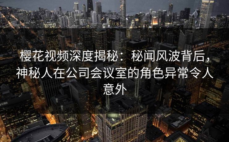 樱花视频深度揭秘：秘闻风波背后，神秘人在公司会议室的角色异常令人意外