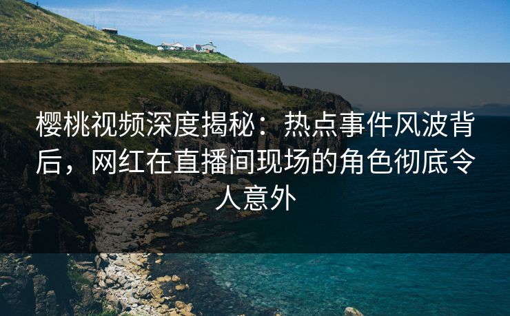 樱桃视频深度揭秘：热点事件风波背后，网红在直播间现场的角色彻底令人意外