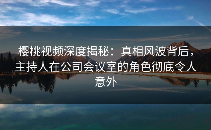 樱桃视频深度揭秘：真相风波背后，主持人在公司会议室的角色彻底令人意外
