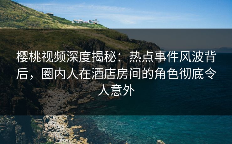 樱桃视频深度揭秘：热点事件风波背后，圈内人在酒店房间的角色彻底令人意外