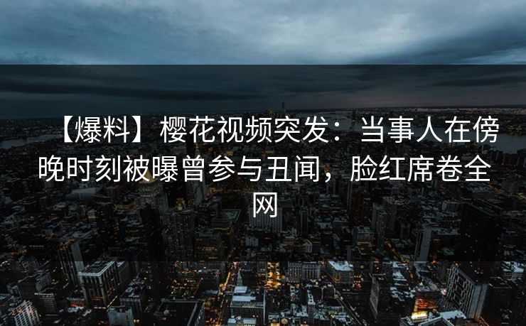 【爆料】樱花视频突发：当事人在傍晚时刻被曝曾参与丑闻，脸红席卷全网
