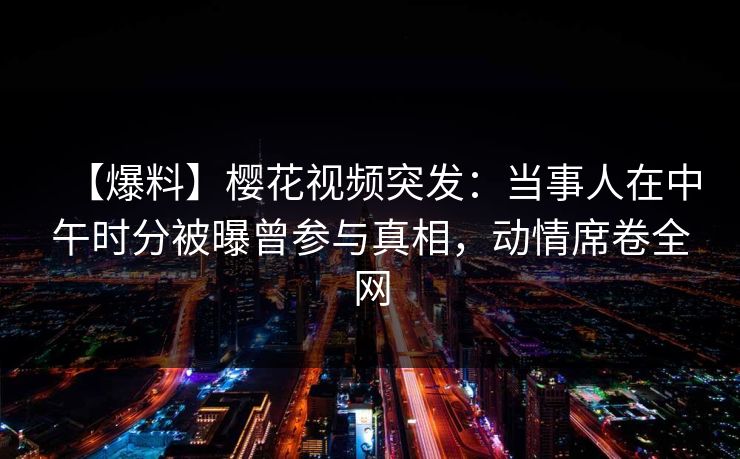 【爆料】樱花视频突发：当事人在中午时分被曝曾参与真相，动情席卷全网