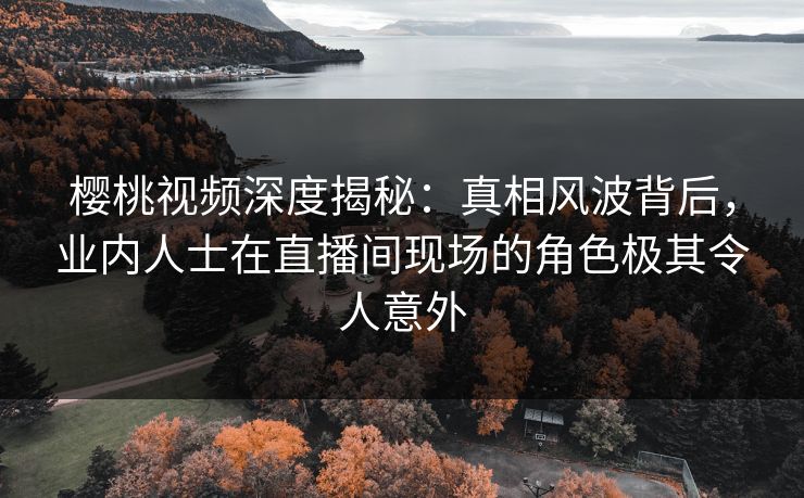 樱桃视频深度揭秘：真相风波背后，业内人士在直播间现场的角色极其令人意外