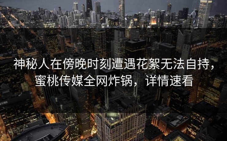神秘人在傍晚时刻遭遇花絮无法自持，蜜桃传媒全网炸锅，详情速看