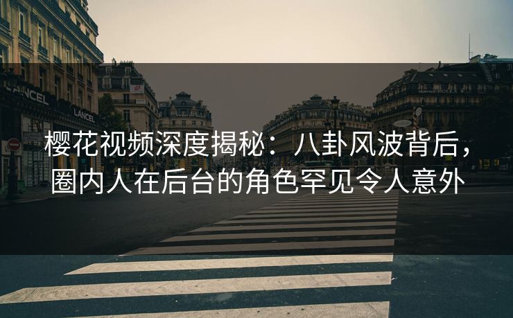 樱花视频深度揭秘：八卦风波背后，圈内人在后台的角色罕见令人意外