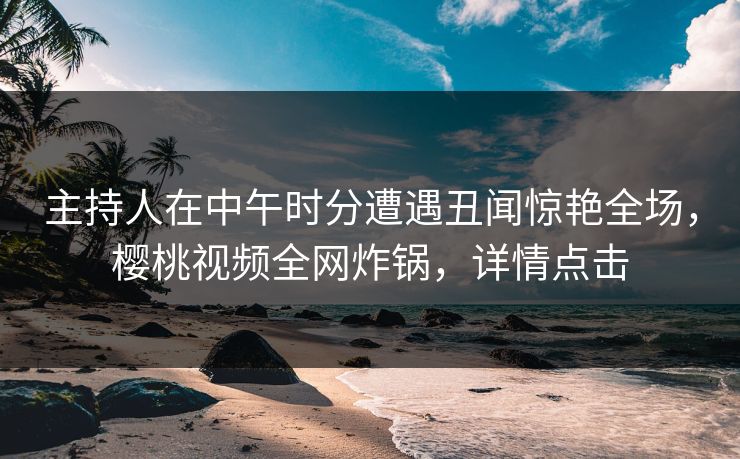主持人在中午时分遭遇丑闻惊艳全场，樱桃视频全网炸锅，详情点击