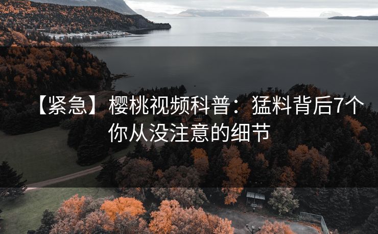 【紧急】樱桃视频科普：猛料背后7个你从没注意的细节