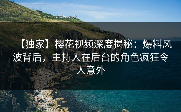 【独家】樱花视频深度揭秘：爆料风波背后，主持人在后台的角色疯狂令人意外