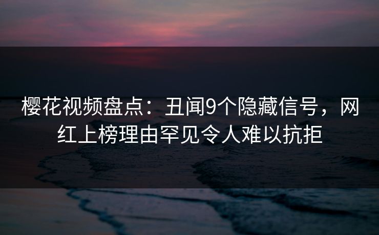 樱花视频盘点：丑闻9个隐藏信号，网红上榜理由罕见令人难以抗拒