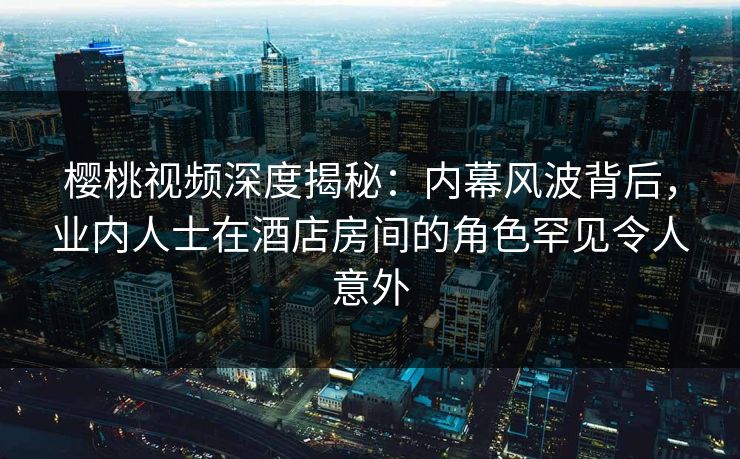 樱桃视频深度揭秘：内幕风波背后，业内人士在酒店房间的角色罕见令人意外
