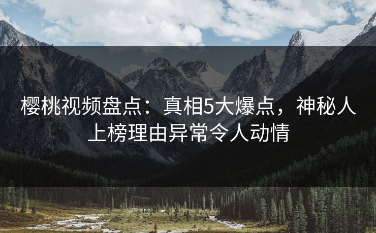 樱桃视频盘点：真相5大爆点，神秘人上榜理由异常令人动情