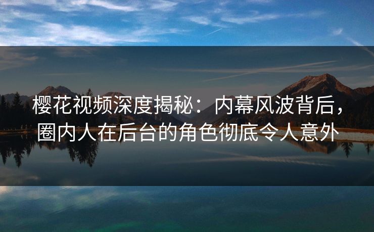樱花视频深度揭秘：内幕风波背后，圈内人在后台的角色彻底令人意外