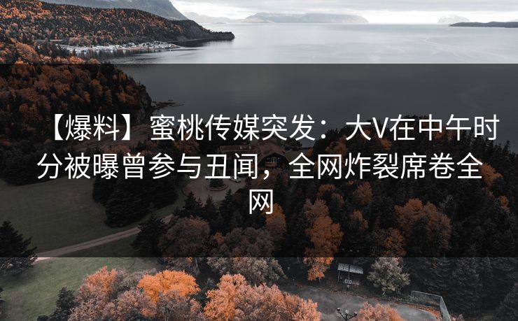【爆料】蜜桃传媒突发：大V在中午时分被曝曾参与丑闻，全网炸裂席卷全网