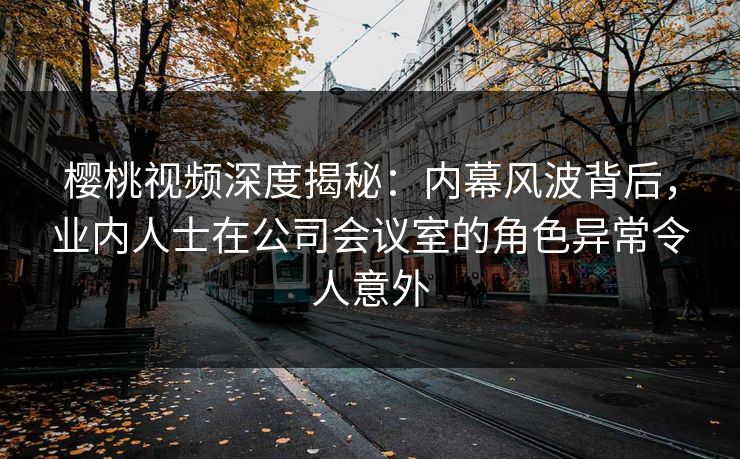樱桃视频深度揭秘：内幕风波背后，业内人士在公司会议室的角色异常令人意外