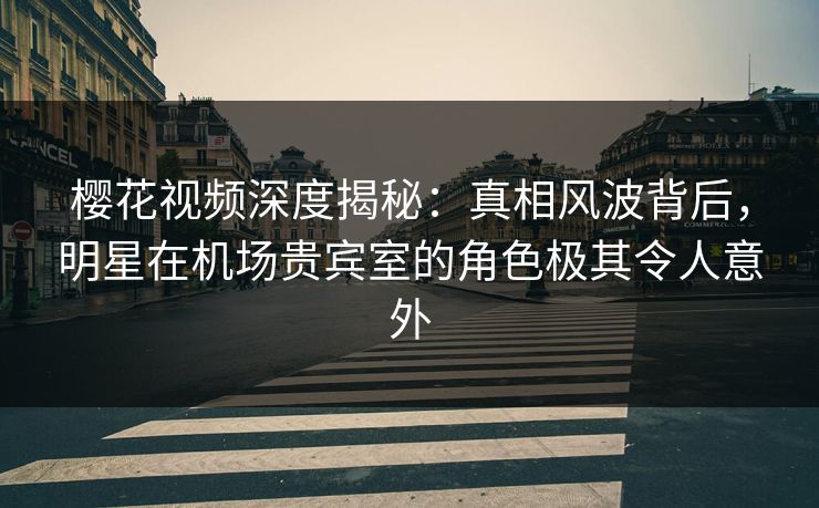 樱花视频深度揭秘：真相风波背后，明星在机场贵宾室的角色极其令人意外