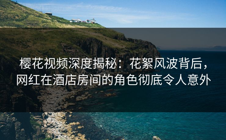 樱花视频深度揭秘：花絮风波背后，网红在酒店房间的角色彻底令人意外