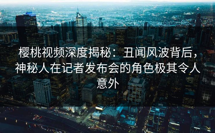 樱桃视频深度揭秘：丑闻风波背后，神秘人在记者发布会的角色极其令人意外