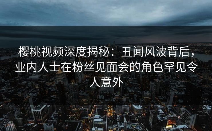樱桃视频深度揭秘：丑闻风波背后，业内人士在粉丝见面会的角色罕见令人意外