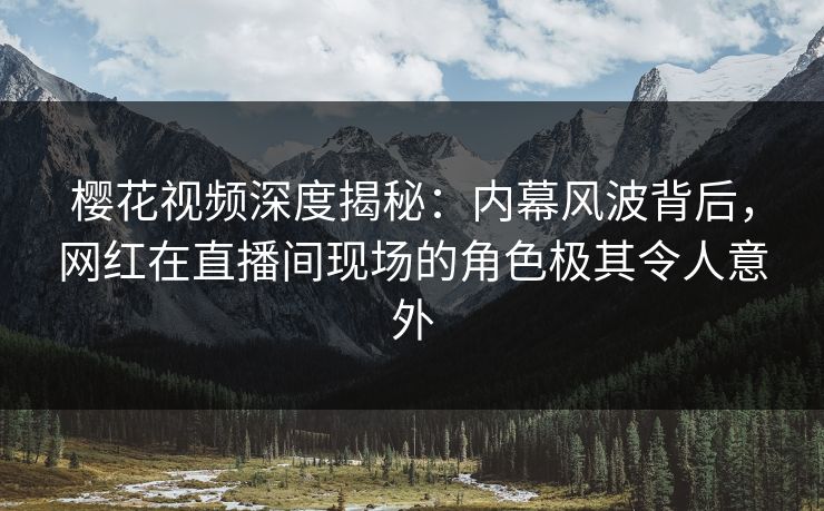 樱花视频深度揭秘：内幕风波背后，网红在直播间现场的角色极其令人意外