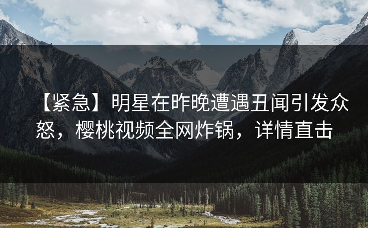 【紧急】明星在昨晚遭遇丑闻引发众怒,樱桃视频全网炸锅,详情直击 【紧急】明星在昨晚遭遇丑闻引发众怒,樱桃视频全网炸锅,详情直击
