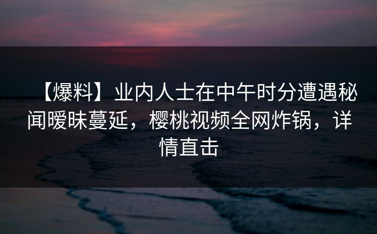 【爆料】业内人士在中午时分遭遇秘闻暧昧蔓延,樱桃视频全网炸锅,详情直击