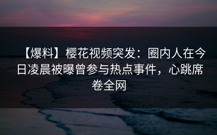 【爆料】樱花视频突发:圈内人在今日凌晨被曝曾参与热点事件,心跳席卷全网