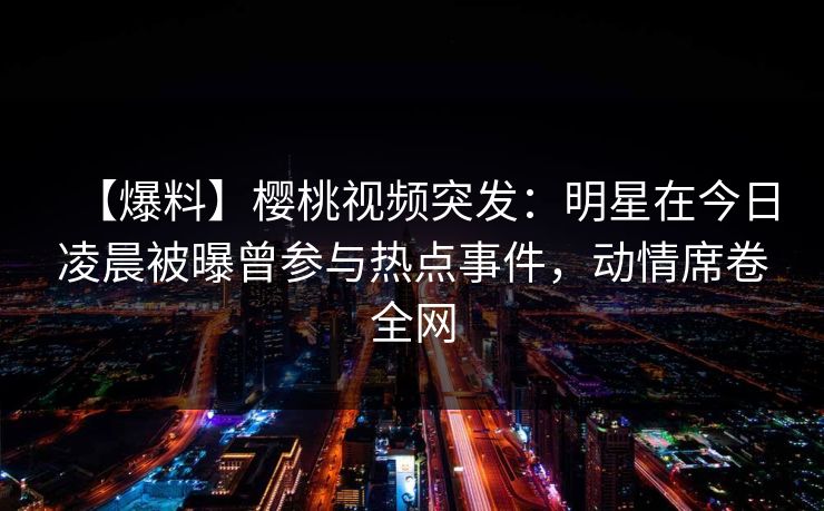 【爆料】樱桃视频突发:明星在今日凌晨被曝曾参与热点事件,动情席卷全网
