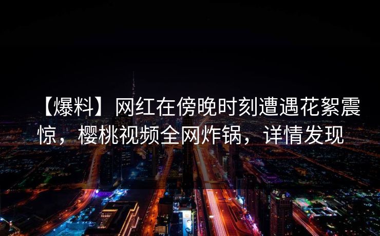 【爆料】网红在傍晚时刻遭遇花絮震惊,樱桃视频全网炸锅,详情发现