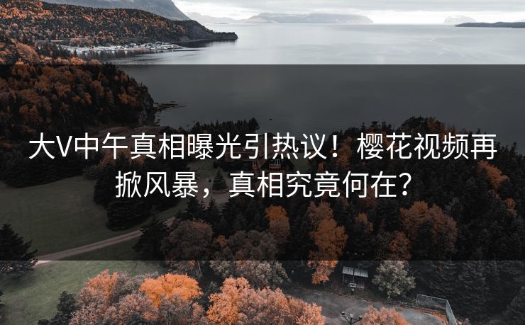 大V中午真相曝光引热议！樱花视频再掀风暴，真相究竟何在？