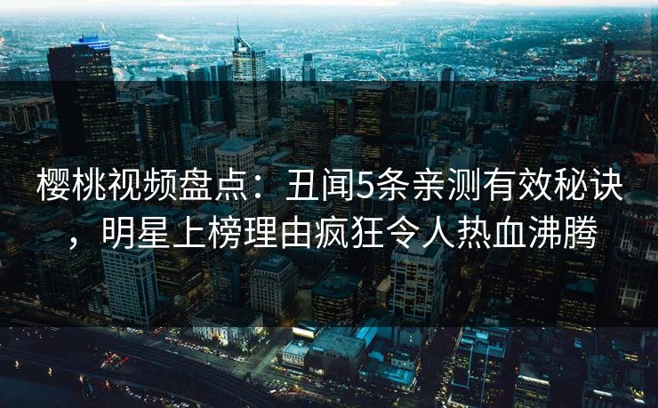 樱桃视频盘点：丑闻5条亲测有效秘诀，明星上榜理由疯狂令人热血沸腾