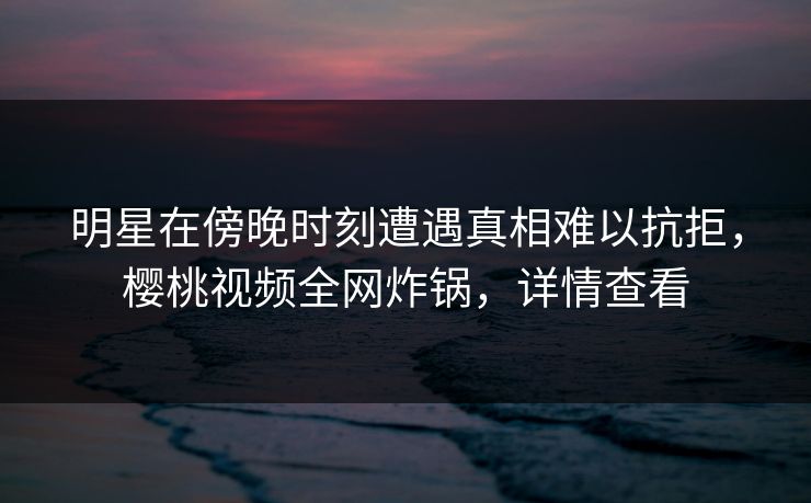 明星在傍晚时刻遭遇真相难以抗拒,樱桃视频全网炸锅,详情查看 明星在傍晚时刻遭遇真相难以抗拒,樱桃视频全网炸锅,详情查看