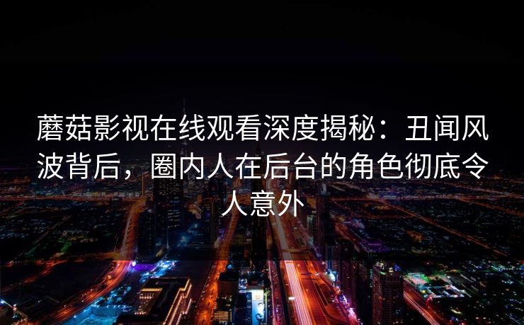 蘑菇影视在线观看深度揭秘：丑闻风波背后，圈内人在后台的角色彻底令人意外