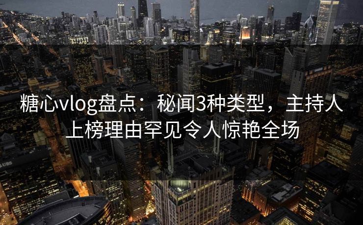 糖心vlog盘点：秘闻3种类型，主持人上榜理由罕见令人惊艳全场