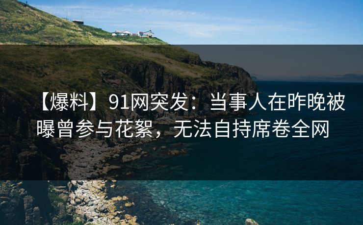 【爆料】91网突发：当事人在昨晚被曝曾参与花絮，无法自持席卷全网