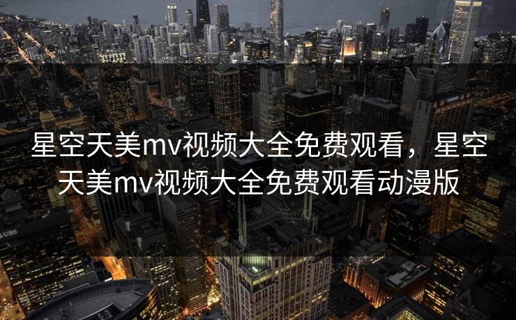 星空天美mv视频大全免费观看,星空天美mv视频大全免费观看动漫版 星空天美mv视频大全免费观看,星空天美mv视频大全免费观看动漫版