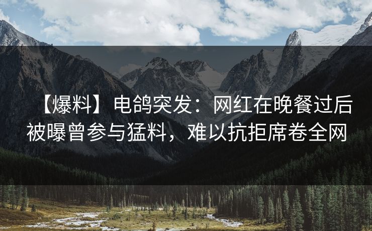 【爆料】电鸽突发：网红在晚餐过后被曝曾参与猛料，难以抗拒席卷全网
