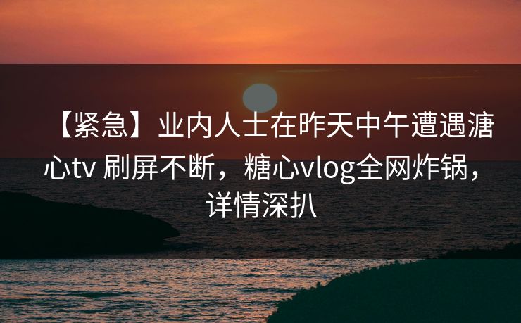 【紧急】业内人士在昨天中午遭遇溏心tv 刷屏不断，糖心vlog全网炸锅，详情深扒
