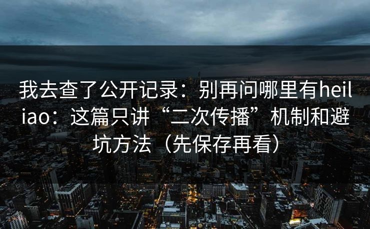 我去查了公开记录：别再问哪里有heiliao：这篇只讲“二次传播”机制和避坑方法（先保存再看）