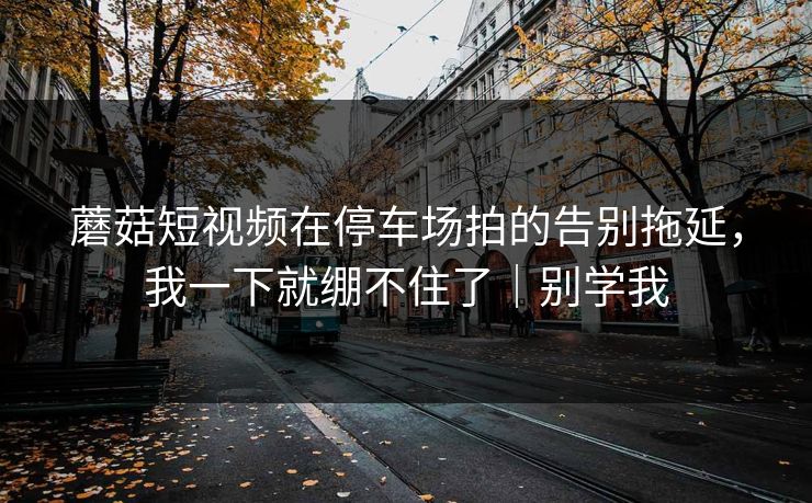 蘑菇短视频在停车场拍的告别拖延,我一下就绷不住了|别学我