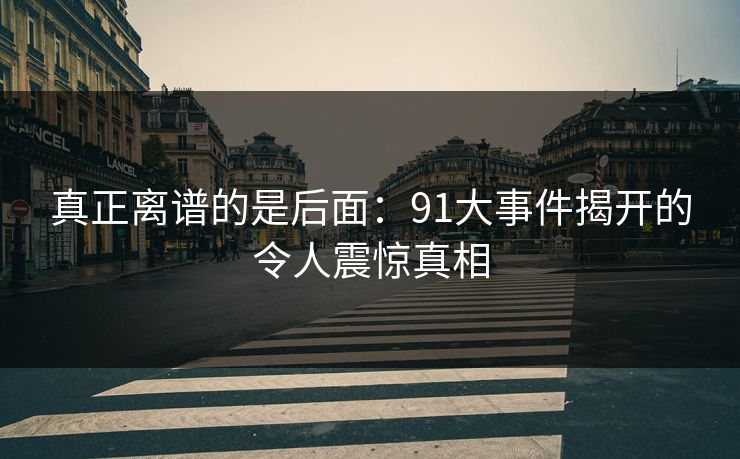 真正离谱的是后面：91大事件揭开的令人震惊真相